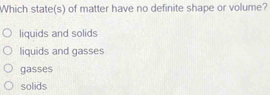 Which state(s) of matter have no definite shape or volume?
liquids and solids
liquids and gasses
gasses
solids