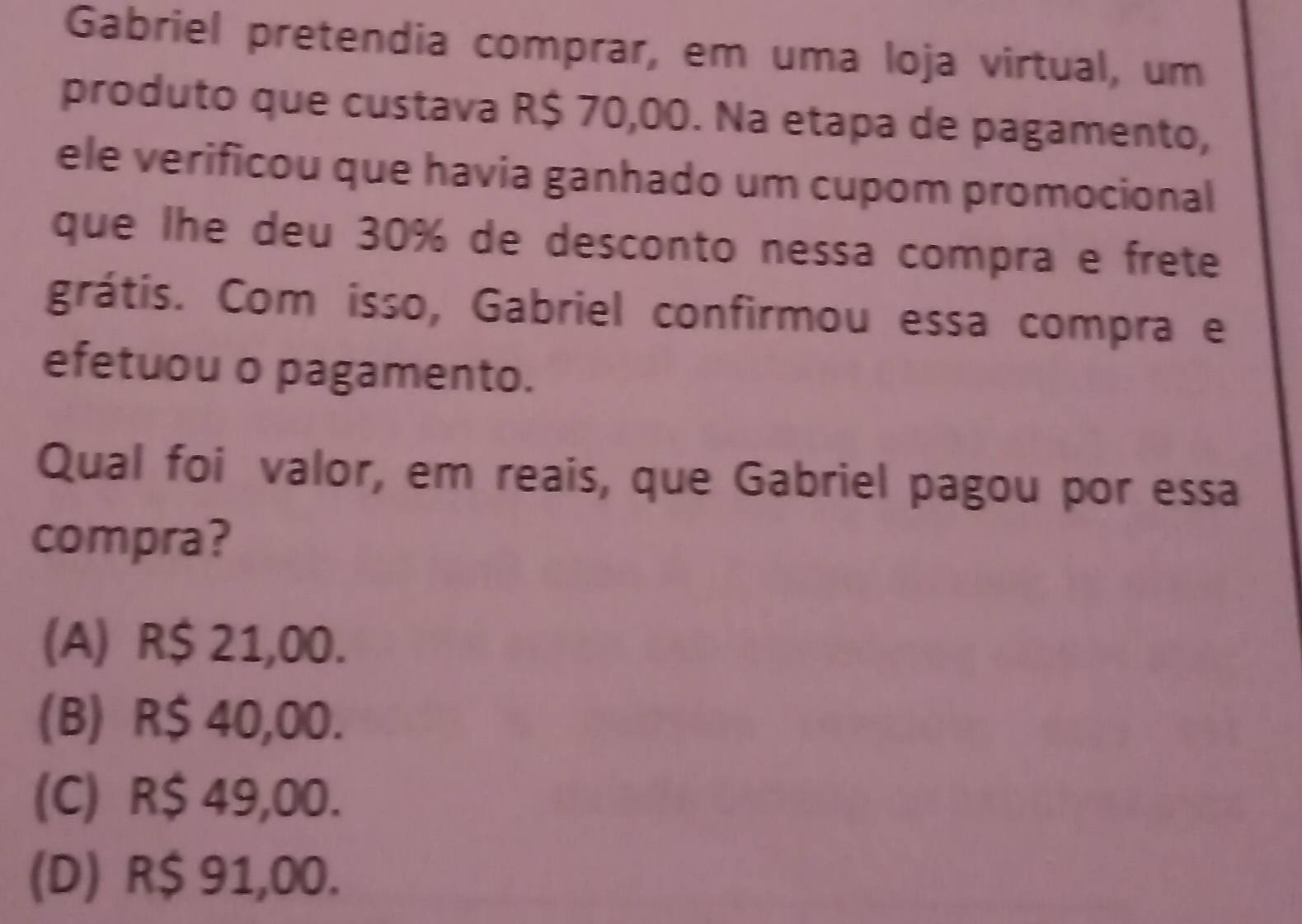 Gabriel pretendia comprar, em uma loja virtual, um
produto que custava R$ 70,00. Na etapa de pagamento,
ele verificou que havia ganhado um cupom promocional
que lhe deu 30% de desconto nessa compra e frete
grátis. Com isso, Gabriel confirmou essa compra e
efetuou o pagamento.
Qual foi valor, em reais, que Gabriel pagou por essa
compra?
(A) R$ 21,00.
(B) R$ 40,00.
(C) R$ 49,00.
(D) R$ 91,00.