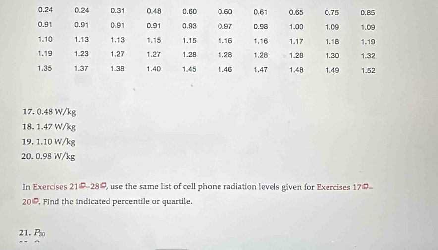 0.24 0.24 0.31 0.48 0.60 0.60 0.61 0.65 0.75 0.85
0.91 0.91 0.91 0.91 0.93 0.97 0.98 1.00 1.09 1.09
1.10 1.13 1.13 1.15 1.15 1.16 1.16 1.17 1.18 1.19
1.19 1.23 1.27 1.27 1.28 1.28 1.28 1.28 1.30 1.32
1.35 1.37 1.38 1.40 1.45 1.46 1.47 1.48 1.49 1.52
17. 0.48 W/kg
18. 1.47 W/kg
19. 1.10 W/kg
20. 0.98 W/kg
In Exercises 21°-28° , use the same list of cell phone radiation levels given for Exercises 170- 
20=20_ circ  . Find the indicated percentile or quartile. 
21. P_30