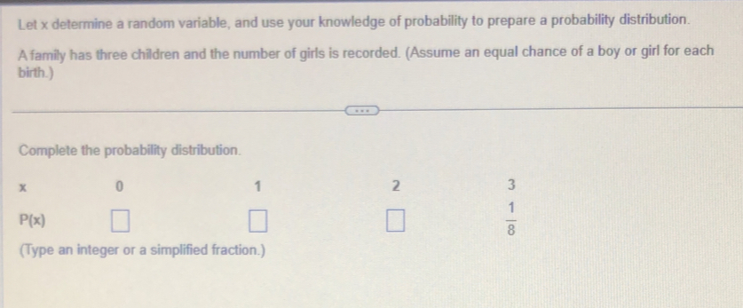 Let x determine a random variable, and use your knowledge of probability to prepare a probability distribution. 
A family has three children and the number of girls is recorded. (Assume an equal chance of a boy or girl for each 
birth.) 
Complete the probability distribution.
x 0
1
2
3
P(x)
□
 1/8 
(Type an integer or a simplified fraction.)