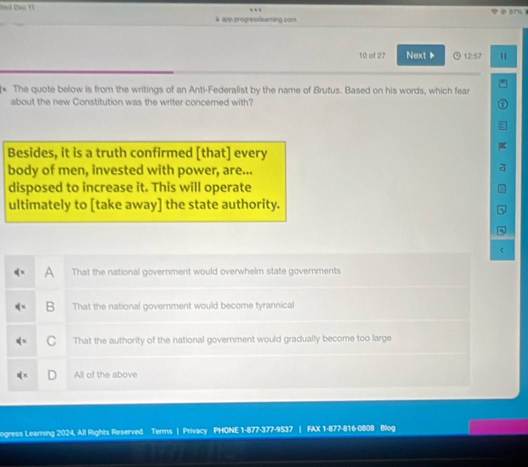 Aed Deo 11 ③ 07% 
à app progresslearning.com
10 of 27 Next ▶ o 12:57 "
* The quote below is from the writings of an Anti-Federalist by the name of Brutus. Based on his words, which fear
about the new Constitution was the writer concerned with?
Besides, it is a truth confirmed [that] every
body of men, invested with power, are...
disposed to increase it. This will operate
ultimately to [take away] the state authority.
.
A That the national government would overwhelm state governments
B That the national government would become tyrannical
C That the authority of the national government would gradually become too large
D All of the above
ogress Learning 2024, All Rights Reserved. Terms | Privacy PHONE 1-877-377-9537 | FAX 1-877-816-0808 Blog