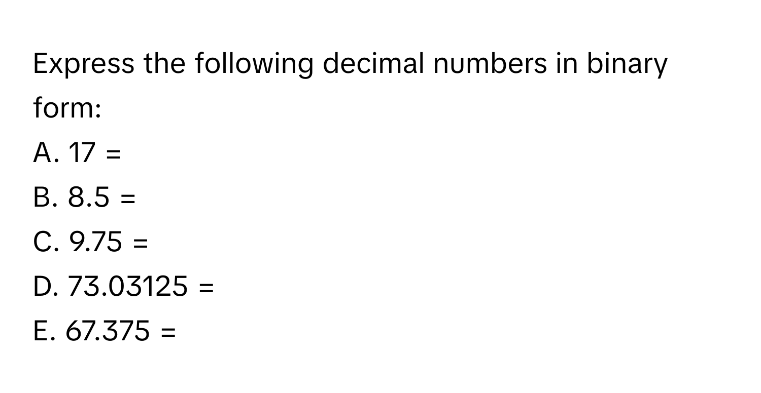 Express the following decimal numbers in binary form:
A. 17 =
B. 8.5 =
C. 9.75 =
D. 73.03125 =
E. 67.375 =