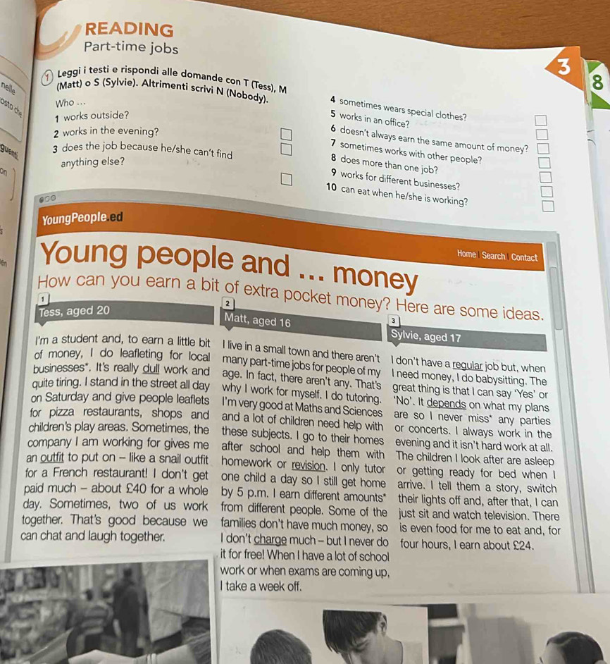 READING
Part-time jobs
3
nelle
8
(Matt) o S (Sylvie). Altrimenti scrivi N (Nobody).
Leggi i testi e rispondi alle domande con T (Tess), M 4 sometimes wears special clothes?
Who ...
sto  c 
1 works outside?
5 works in an office?
2 works in the evening?
6 doesn't always earn the same amount of money?
3 does the job because he/she can't find
7 sometimes works with other people?
guentí
On anything else?
8 does more than one job?
9 works for different businesses?
10 can eat when he/she is working?
YoungPeople.ed
Home Search Contact
E Young people and _money
How can you earn a bit of extra pocket money? Here are some ideas.
2
Tess, aged 20
1 Matt, aged 16
3
Sylvie, aged 17
I'm a student and, to earn a little bit I live in a small town and there aren't I don't have a regular job but, when
of money, I do leafleting for local many part-time jobs for people of my I need money, I do babysitting. The
businesses*. It's really dull work and age. In fact, there aren’t any. That’s great thing is that I can say ‘Yes’ or
quite tiring. I stand in the street all day why I work for myself. I do tutoring. ‘No'. It depends on what my plans
on Saturday and give people leaflets I'm very good at Maths and Sciences are so I never miss* any parties
for pizza restaurants, shops and and a lot of children need help with or concerts. I always work in the
children's play areas. Sometimes, the these subjects. I go to their homes evening and it isn't hard work at all.
company I am working for gives me after school and help them with The children I look after are asleep
an outfit to put on - like a snail outfit homework or revision. I only tutor or getting ready for bed when I
for a French restaurant! I don't get one child a day so I still get home arrive. I tell them a story, switch
paid much - about £40 for a whole by 5 p.m. I earn different amounts* their lights off and, after that, I can
day. Sometimes, two of us work from different people. Some of the just sit and watch television. There
together. That's good because we families don't have much money, so is even food for me to eat and, for
can chat and laugh together. I don't charge much - but I never do four hours, I earn about £24.
it for free! When I have a lot of school
k or when exams are coming up,
e a week off.