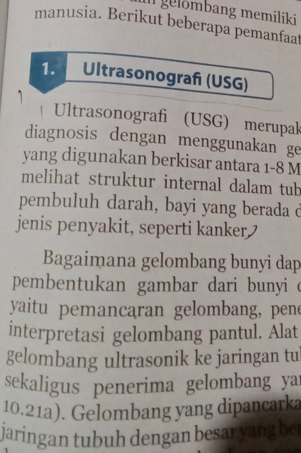 gelombang memiliki 
manusia. Berikut beberapa pemanfaat 
1. Ultrasonograf (USG) 
Ultrasonografi (USG) merupak 
diagnosis dengan menggunakan ge 
yang digunakan berkisar antara 1-8 M
melihat struktur internal dalam tub 
pembuluh darah, bayi yang berada d 
jenis penyakit, seperti kanker 
Bagaimana gelombang bunyi dap 
pembentukan gambar dari bunyi c 
yaitu pemancaran gelombang, pene 
interpretasi gelombang pantul. Alat 
gelombang ultrasonik ke jaringan tu 
sekaligus penerima gelombang yar
10.21a). Gelombang yang dipancarka 
jaringan tubuh dengan besar yang be .