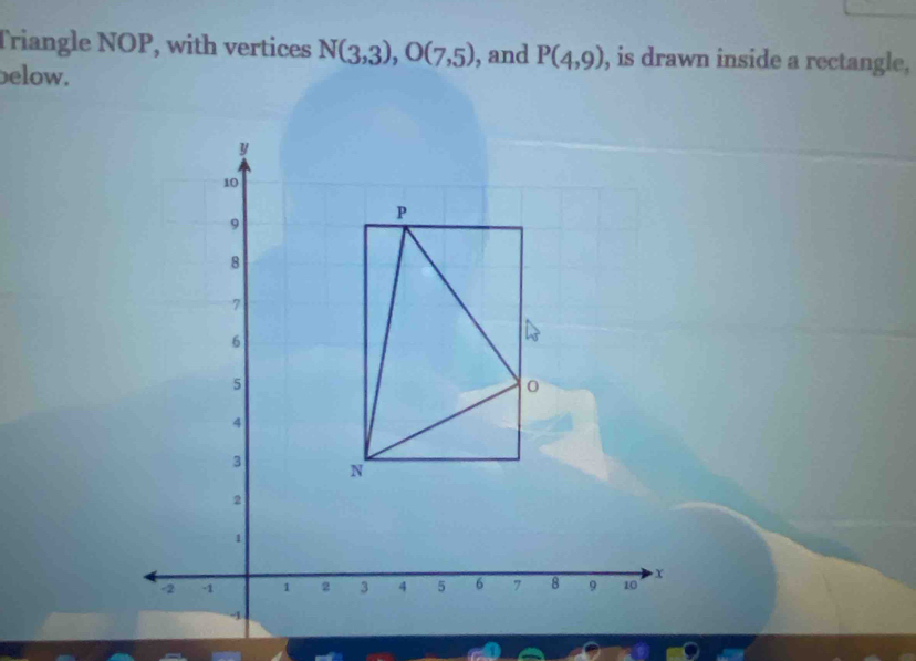 Triangle NOP, with vertices N(3,3), O(7,5) , and P(4,9) , is drawn inside a rectangle. 
below.