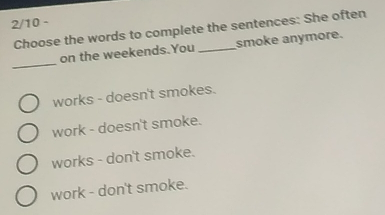 2/10 -
Choose the words to complete the sentences: She often
_
on the weekends.You smoke anymore.
works - doesn't smokes.
work - doesn't smoke.
works - don't smoke.
work - don't smoke.