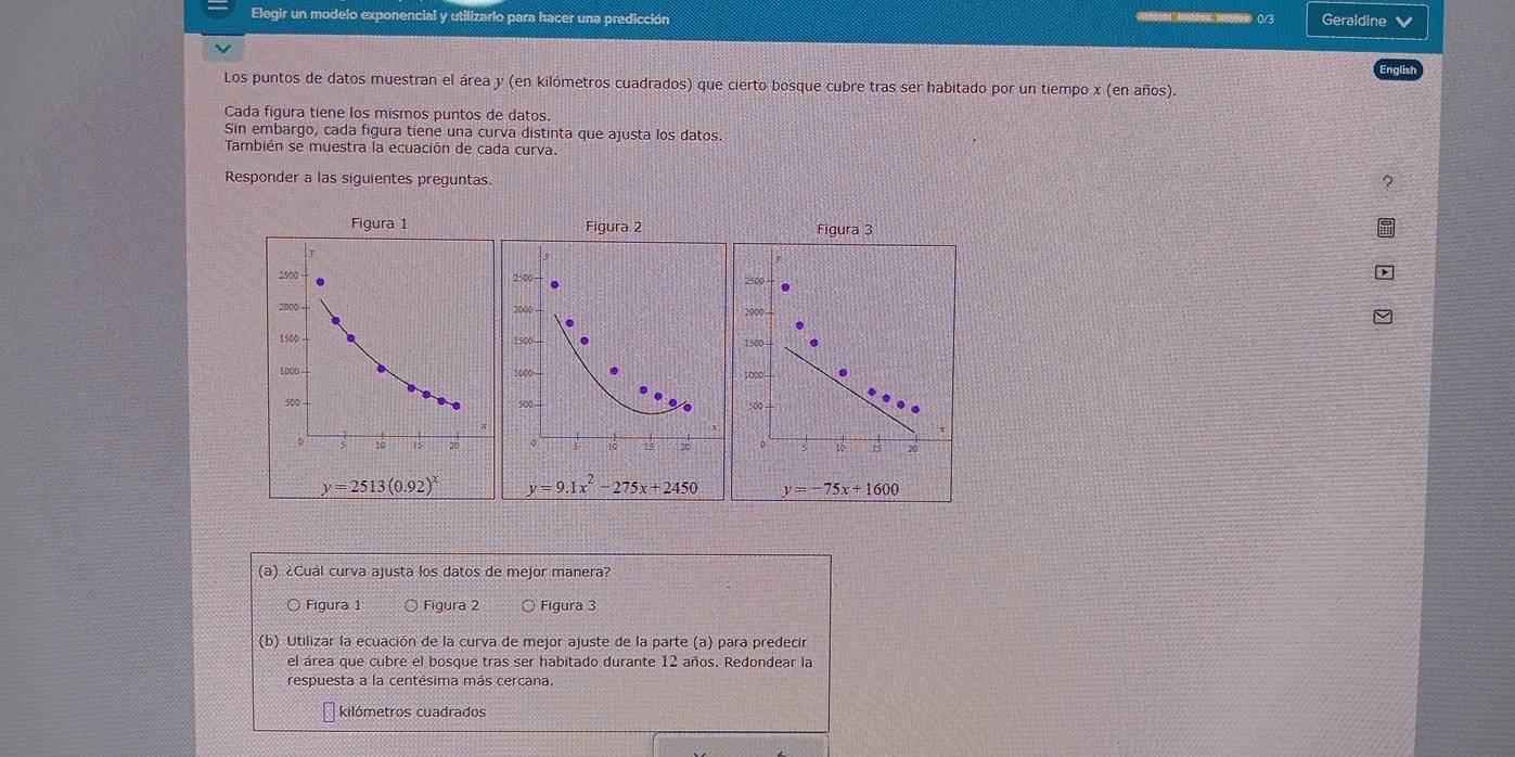 Elegir un modelo exponencial y utilizario para hacer una predicción  0/3 Geraldine 
Los puntos de datos muestran el área y (en kilómetros cuadrados) que cierto bosque cubre tras ser habitado por un tiempo x (en años).
Cada figura tiene los mismos puntos de datos.
Sin embargo, cada figura tiene una curva distinta que ajusta los datos.
También se muestra la ecuación de cada curva.
Responder a las siguientes preguntas 2
Figura 2 Figura 3
1500
1000—
sot . 500
0
5 15 20
y=9.1x^2-275x+2450 y=-75x+1600
(a) ¿Cuál curva ajusta los datos de mejor manera?
○ Figura 1  Figura 2 Figura 3
(b) Utilizar la ecuación de la curva de mejor ajuste de la parte (a) para predecir
el área que cubre el bosque tras ser habitado durante 12 años. Redondear la
respuesta a la centésima más cercana.
kilómetros cuadrados