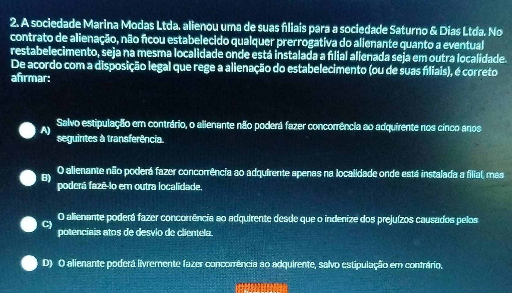 A sociedade Marina Modas Ltda. alienou uma de suas filiais para a sociedade Saturno & Días Ltda. No
contrato de alienação, não ficou estabelecido qualquer prerrogativa do alienante quanto a eventual
restabelecimento, seja na mesma localidade onde está instalada a fiılial alienada seja em outra localidade.
De acordo com a disposição legal que rege a alienação do estabelecimento (ou de suas fíliais), é correto
afirmar:
A)
Salvo estipulação em contrário, o alienante não poderá fazer concorrência ao adquirente nos cinco anos
seguintes à transferência.
O alienante não poderá fazer concorrência ao adquirente apenas na localidade onde está instalada a filial, mas
B)
poderá fazê-lo em outra localidade.
O alienante poderá fazer concorrência ao adquirente desde que o indenize dos prejuízos causados pelos
C)
potenciais atos de desvio de clientela.
D) O alienante poderá livremente fazer concorrência ao adquirente, salvo estipulação em contrário.