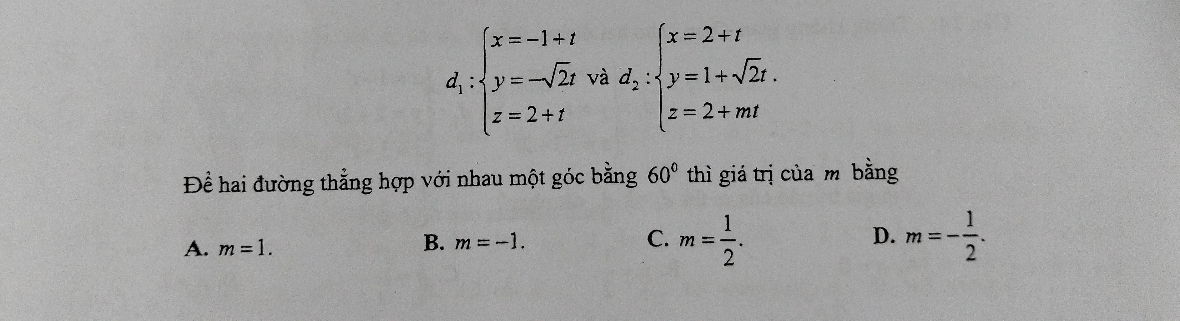 d_i:beginarrayl x=-1+t y=-sqrt(2)t z=2+tendarray. V hd_2:beginarrayl x=2+t y=1+sqrt(2)t. z=2+mtendarray.
Để hai đường thẳng hợp với nhau một góc bằng 60° thì giá trị của m bằng
A. m=1.
B. m=-1. C. m= 1/2 . m=- 1/2 . 
D.