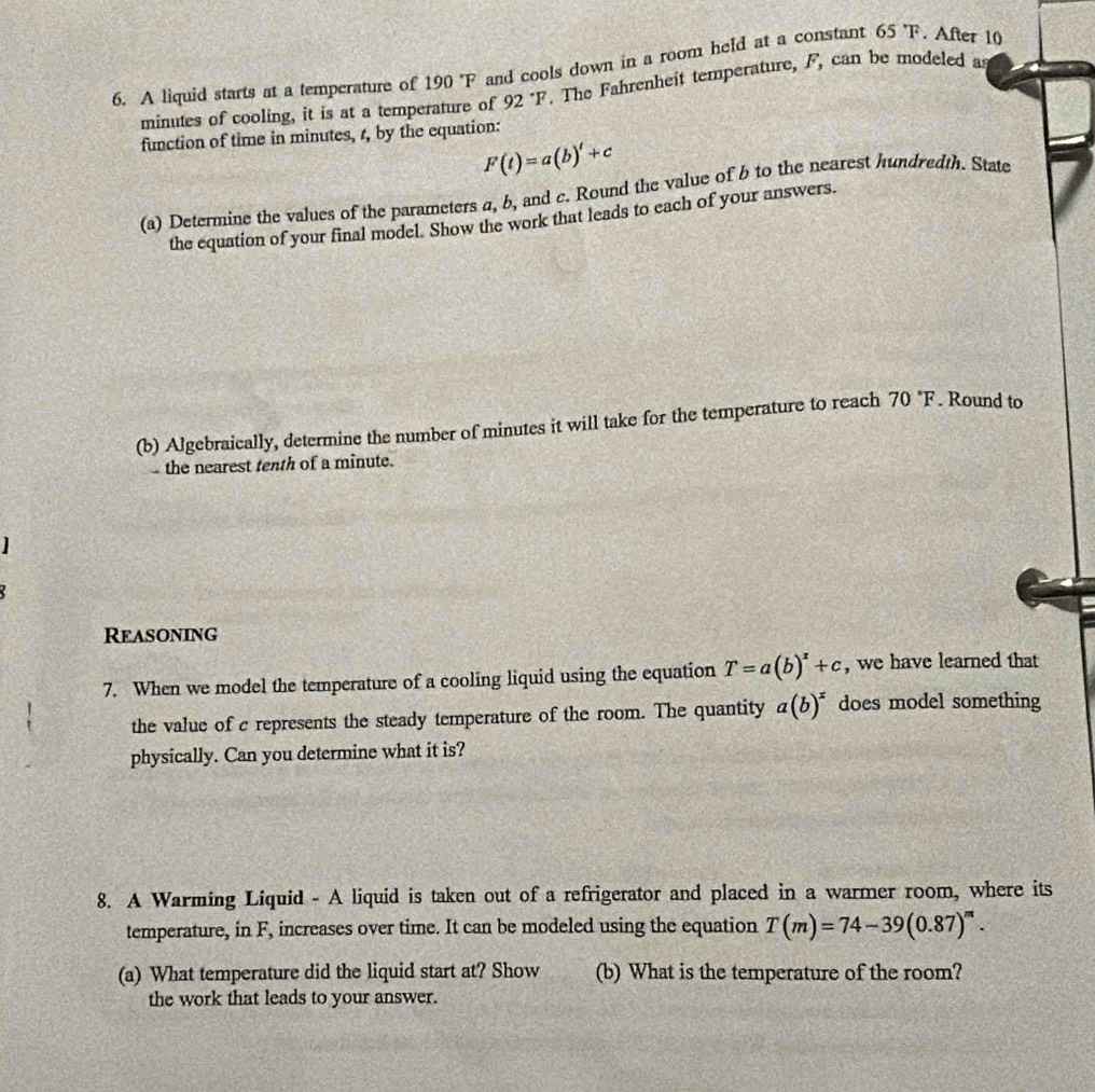 A liquid starts at a temperature of 190 'F and cools down in a room held at a constant 65°F. After 10
minutes of cooling, it is at a temperature of 92°F. The Fahrenheit temperature, F, can be modeled as 
function of time in minutes, 4, by the equation:
F(t)=a(b)'+c
(a) Determine the values of the parameters a, b, and c. Round the value of b to the nearest hundredth. State 
the equation of your final model. Show the work that leads to each of your answers. 
(b) Algebraically, determine the number of minutes it will take for the temperature to reach 70°F. Round to 
the nearest tenth of a minute. 
] 
Reasoning 
7. When we model the temperature of a cooling liquid using the equation T=a(b)^x+c , we have learned that 
the value of c represents the steady temperature of the room. The quantity a(b)^x does model something 
physically. Can you determine what it is? 
8. A Warming Liquid - A liquid is taken out of a refrigerator and placed in a warmer room, where its 
temperature, in F, increases over time. It can be modeled using the equation T(m)=74-39(0.87)^m. 
(a) What temperature did the liquid start at? Show (b) What is the temperature of the room? 
the work that leads to your answer.