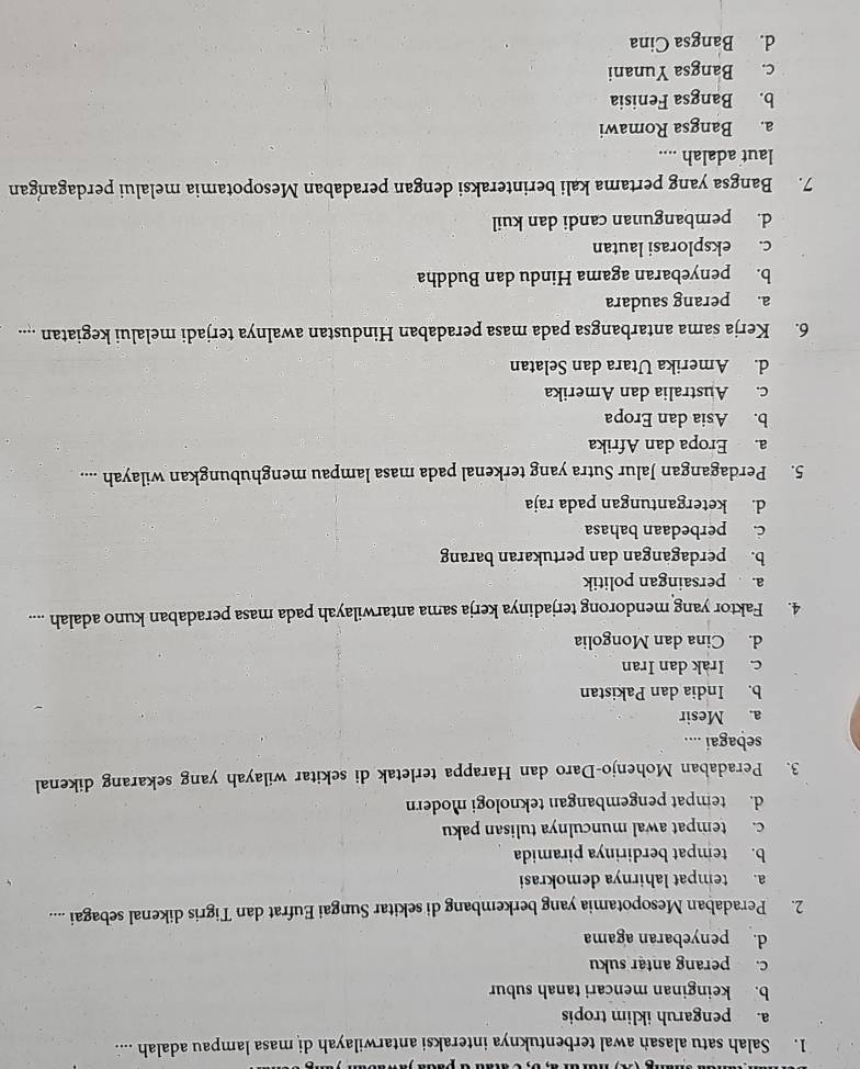 Salah satu alasan awal terbentuknya interaksi antarwilayah di masa lampau adalah ....
a. pengaruh iklim tropis
b. keinginan mencari tanah subur
c. perang antar suku
d. penyebaran agama
2. Peradaban Mesopotamia yang berkembang di sekitar Sungai Eufrat dan Tigris dikenal sebagai ....
a. tempat lahirnya demokrasi
b. tempat berdirinya piramida
c. tempat awal munculnya tulisan paku
d. tempat pengembangan teknologi modern
3. Peradaban Mohenjo-Daro dan Harappa terletak di sekitar wilayah yang sekarang dikenal
sebagai ....
a. Mesir
b. India dan Pakistan
c. Irak dan Iran
d. Cina dan Mongolia
4. Faktor yang mendorong terjadinya kerja sama antarwilayah pada masa peradaban kuno adalah ....
a. persaingan politik
b. perdagangan dan pertukaran barang
c. perbedaan bahasa
d. ketergantungan pada raja
5. Perdagangan Jalur Sutra yang terkenal pada masa lampau menghubungkan wilayah ....
a. Eropa dan Afrika
b. Asia dan Eropa
c. Australia dan Amerika
d. Amerika Utara dan Selatan
6. Kerja sama antarbangsa pada masa peradaban Hindustan awalnya terjadi melalui kegiatan ....
a. perang saudara
b. penyebaran agama Hindu dan Buddha
c. eksplorasi lautan
d. pembangunan candi dan kuil
7. Bangsa yang pertama kali berinteraksi dengan peradaban Mesopotamia melalui perdagangan
laut adalah ....
a. Bangsa Romawi
b. Bangsa Fenisia
c. Bangsa Yunani
d. Bangsa Cina