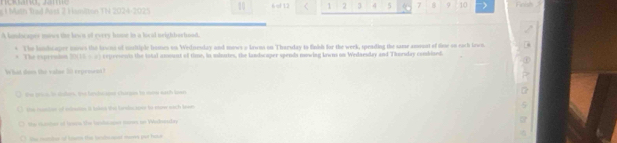 Man frad Mst 2 Hamitan TN 2024-202 5 10 6 of 12 < <tex>1 2 3 4 5 7 9 10 Feish 
A lonlicaper mows the lawn o every home in a locid neighbarhood. 
+ The lambcaper iows the kewnt of snitiple boses on Wedneslay and mows o kewns on Tharsday to finhd for the werk, speading the same amount of thoe on each lewn. 
* The exprenton HK:E=x cepersowts the tatal anount of time, is usloutes, the landscaper spends nowing lowns on Wedaesday and Thorsday combined. 
What dom the valae 20 repenent ? 
te pros. in sulon, the benbeaper chirges to now eath lown 
the rsntor of snietes it tols this tardocaper to store wach tewn 
the rnter of ln the lardocapes mores on Wachosscher 
She memher of howem the hanboest mores par hour