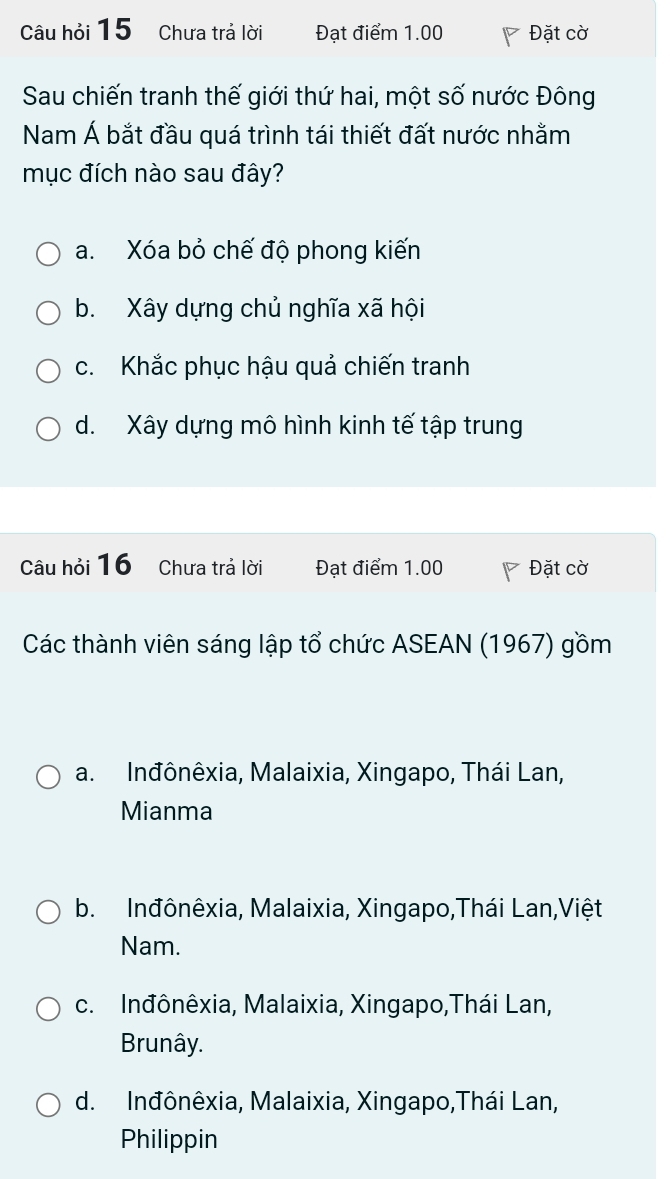 Câu hỏi 15 Chưa trả lời Đạt điểm 1.00 Đặt cờ
Sau chiến tranh thế giới thứ hai, một số nước Đông
Nam Á bắt đầu quá trình tái thiết đất nước nhằm
mục đích nào sau đây?
a. Xóa bỏ chế độ phong kiến
b. Xây dựng chủ nghĩa xã hội
c. Khắc phục hậu quả chiến tranh
d. Xây dựng mô hình kinh tế tập trung
Câu hỏi 16 Chưa trả lời Đạt điểm 1.00 Đặt cờ
Các thành viên sáng lập tổ chức ASEAN (1967) gồm
a. Inđônêxia, Malaixia, Xingapo, Thái Lan,
Mianma
b. Inđônêxia, Malaixia, Xingapo,Thái Lan,Việt
Nam.
c. Inđônêxia, Malaixia, Xingapo,Thái Lan,
Brunây.
d. Inđônêxia, Malaixia, Xingapo,Thái Lan,
Philippin