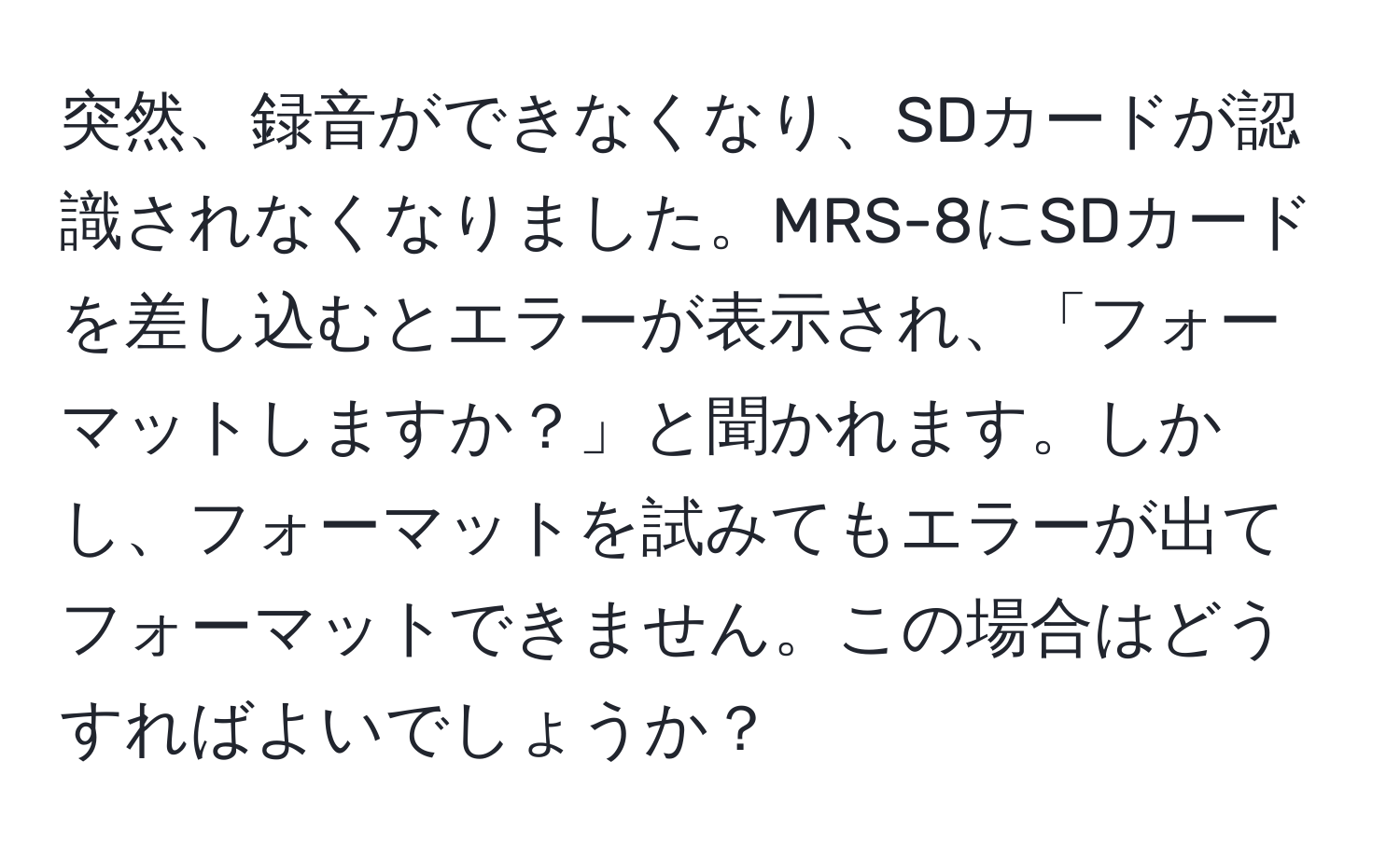 突然、録音ができなくなり、SDカードが認識されなくなりました。MRS-8にSDカードを差し込むとエラーが表示され、「フォーマットしますか？」と聞かれます。しかし、フォーマットを試みてもエラーが出てフォーマットできません。この場合はどうすればよいでしょうか？