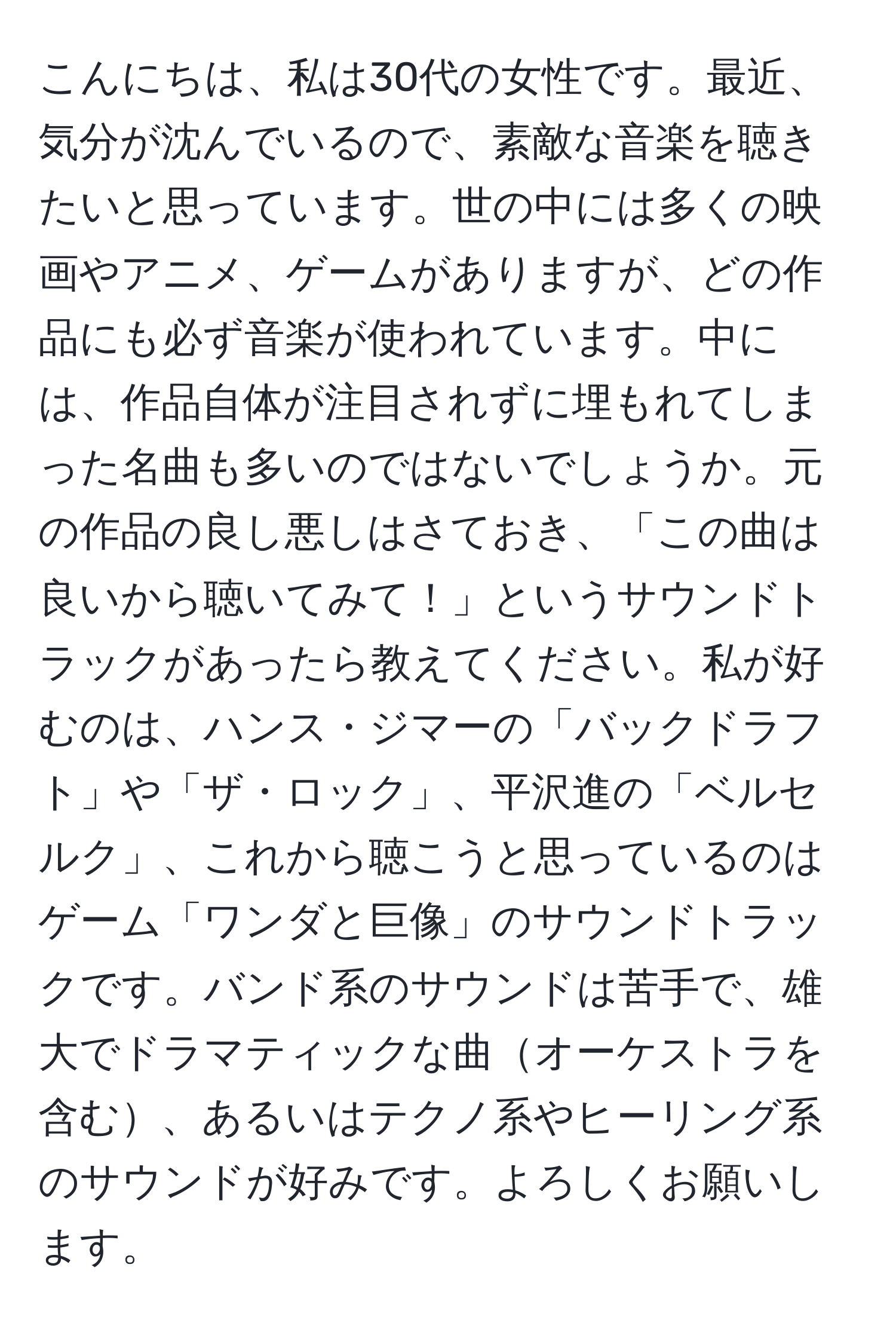 こんにちは、私は30代の女性です。最近、気分が沈んでいるので、素敵な音楽を聴きたいと思っています。世の中には多くの映画やアニメ、ゲームがありますが、どの作品にも必ず音楽が使われています。中には、作品自体が注目されずに埋もれてしまった名曲も多いのではないでしょうか。元の作品の良し悪しはさておき、「この曲は良いから聴いてみて！」というサウンドトラックがあったら教えてください。私が好むのは、ハンス・ジマーの「バックドラフト」や「ザ・ロック」、平沢進の「ベルセルク」、これから聴こうと思っているのはゲーム「ワンダと巨像」のサウンドトラックです。バンド系のサウンドは苦手で、雄大でドラマティックな曲オーケストラを含む、あるいはテクノ系やヒーリング系のサウンドが好みです。よろしくお願いします。