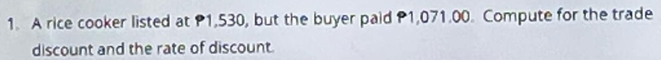 A rice cooker listed at P1,530, but the buyer paid P1,071.00. Compute for the trade 
discount and the rate of discount.