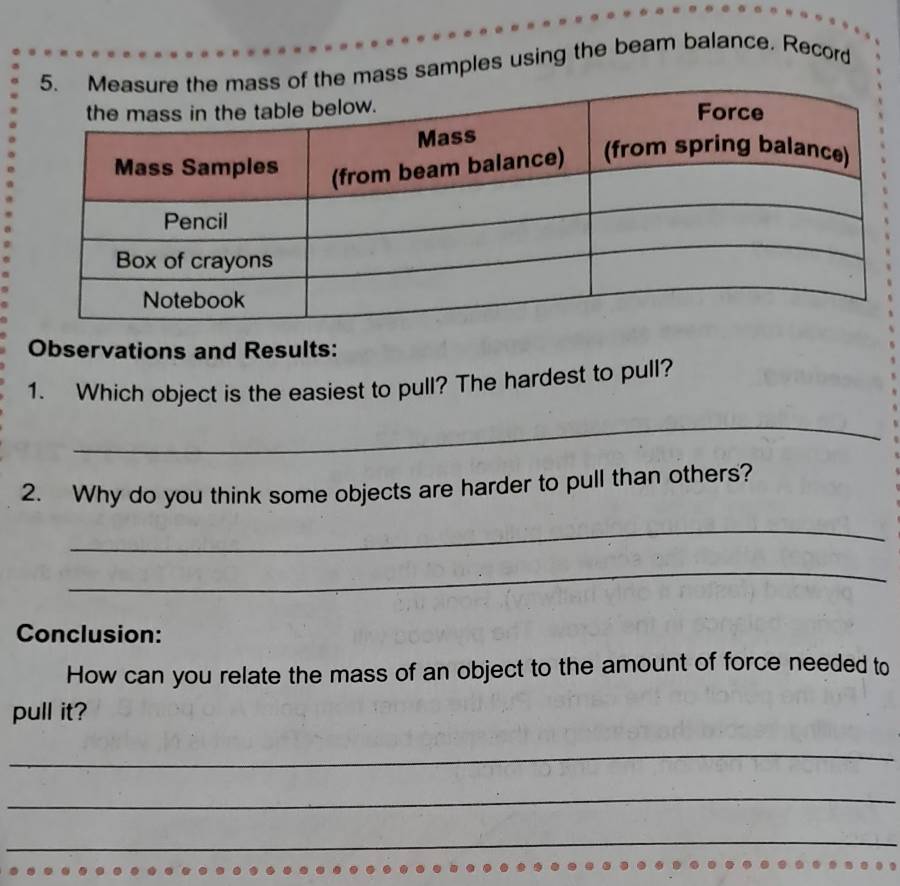 mass samples using the beam balance. Record 
Observations and Results: 
1. Which object is the easiest to pull? The hardest to pull? 
_ 
2. Why do you think some objects are harder to pull than others? 
_ 
_ 
Conclusion: 
How can you relate the mass of an object to the amount of force needed to 
pull it? 
_ 
_ 
_
