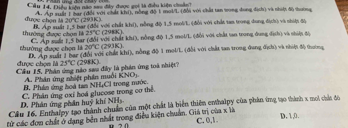 Phân ứng đốt chay con.
Câu 14. Điều kiện nào sau đây được gọi là điều kiện chuẩn?
A. Áp suất 1 bar (đối với chất khí), nồng độ 1 mol/L (đối với chất tan trong dung dịch) và nhiệt độ thường
được chọn là 20°C (293K).
B. Áp suất 1,5 bar (đối với chất khí), nồng độ 1,5 mol/L (đổi với chất tan trong dung dịch) và nhiệt độ
thường được chọn là 25°C (298K).
C. Áp suất 1,5 bar (đối với chất khí), nồng độ 1,5 mol/L (đối với chất tan trong dung dịch) và nhiệt độ
thường được chọn là 20°C (293K).
D. Áp suất 1 bar (đổi với chất khí), nồng độ 1 mol/L (đối với chất tan trong dung dịch) và nhiệt độ thường
được chọn là 25°C (298K).
Câu 15. Phản ứng nào sau đây là phản ứng toả nhiệt?
A. Phản ứng nhiệt phân muối KNO_3.
B. Phản ứng hoà tan 1 NH_4 Cl trong nước.
C. Phản ứng oxi hoá glucose trong cơ thể.
D. Phản ứng phân huỷ khí NH_3. 
Câu 16. Enthalpy tạo thành chuẩn của một chất là biến thiên enthalpy của phản ứng tạo thành x mol chất đó
D. 1,0.
từ các đơn chất ở dạng bền nhất trong điều kiện chuẩn. Giá trị của x là
R 20 C. 0, 1.