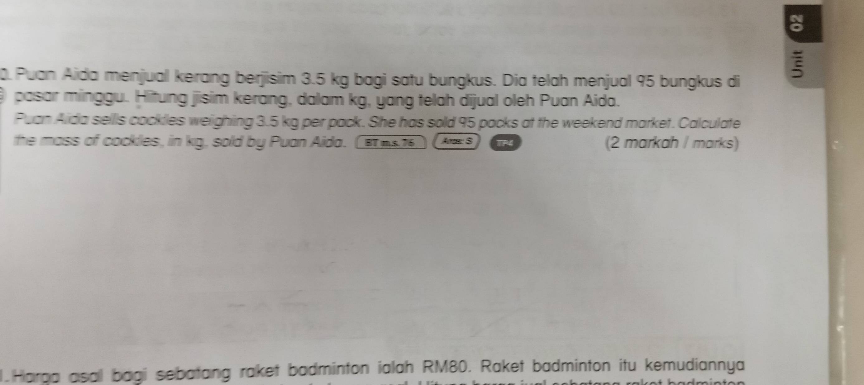 Puan Aida menjual kerang berjisim 3.5 kg bagi satu bungkus. Dia telah menjual 95 bungkus di 
pasar minggu. Hitung jisim kerang, dalam kg, yang telah dijual oleh Puan Aida. 
Puan Aida sellls cockles weighing 3.5 kg per pack. She has sold 95 packs at the weekend market. Calculate 
the mass of cockles, in kg, sold by Puan Aida. ( B 7 Aros: S 1P4 (2 markah / marks) 
1.Harga asall bagi sebatang raket badminton ialah RM80. Raket badminton itu kemudiannya