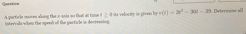 particle moves along the x-axis so that at time t≥ 0 its velocity is given by v(t)=3t^2-36t-39. Determine all 
intervals when the speed of the particle is decreasing.