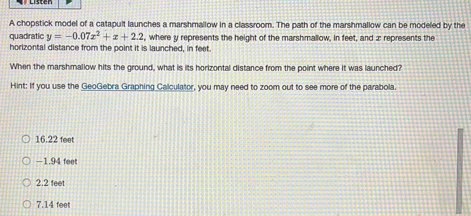 Listen
A chopstick model of a catapult launches a marshmallow in a classroom. The path of the marshmallow can be modeled by the
quadratic y=-0.07x^2+x+2.2 , where y represents the height of the marshmallow, in feet, and x represents the
horizontal distance from the point it is launched, in feet.
When the marshmallow hits the ground, what is its horizontal distance from the point where it was launched?
Hint: If you use the GeoGebra Graphing Calculator, you may need to zoom out to see more of the parabola.
16.22 feet
−1.94 feet
2.2 feet
7.14 feet