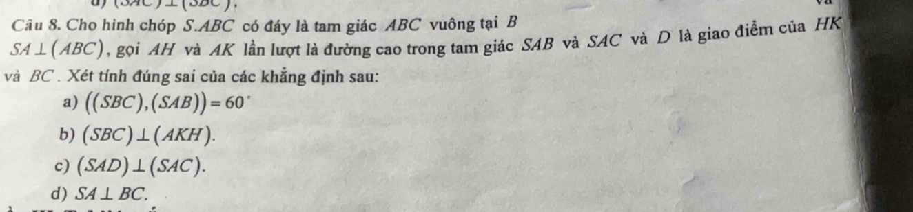 10 ⊥ (ODC)
Cầu 8. Cho hình chóp S. ABC có đáy là tam giác ABC vuông tại B
SA⊥ (ABC) , gọi AH và AK lần lượt là đường cao trong tam giác SAB và SAC và D là giao điểm của HK
và BC. Xét tính đúng sai của các khẳng định sau:
a) ((SBC),(SAB))=60°
b) (SBC)⊥ (AKH).
c) (SAD)⊥ (SAC).
d) SA⊥ BC.