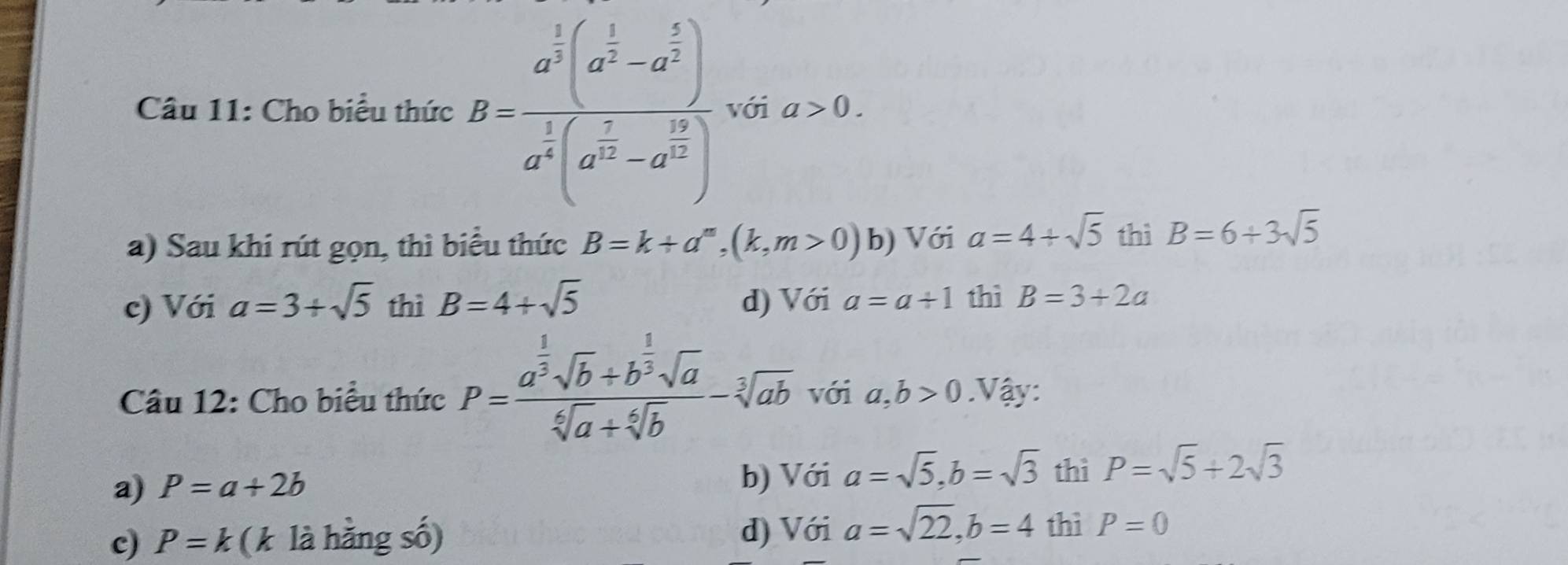 Cho biểu thức B=frac a^(frac 1)2(a^(frac 1)2-a^(frac 5)2)a^(frac 1)2(a^(frac 2)3-a^(frac 19)2) với a>0.
a) Sau khi rút gọn, thì biểu thức B=k+a^m, (k,m>0) b) Với a=4+sqrt(5) thì B=6+3sqrt(5)
c) Với a=3+sqrt(5) thì B=4+sqrt(5) d) Với a=a+1 thì B=3+2a
Câu 12: Cho biểu thức P=frac a^(frac 1)3sqrt(b)+b^(frac 1)3sqrt(a)sqrt[6](a)+sqrt[6](b)-sqrt[3](ab) với a,b>0 Vậy:
a) P=a+2b a=sqrt(5), b=sqrt(3) thì P=sqrt(5)+2sqrt(3)
b) Với
c) P=k (k là hằng số) d) Với a=sqrt(22), b=4 thì P=0