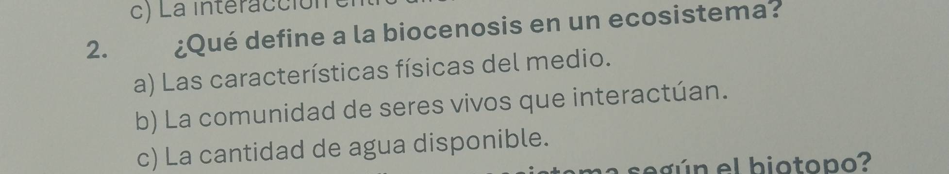 c) La interacción
2. ¿Qué define a la biocenosis en un ecosistema?
a) Las características físicas del medio.
b) La comunidad de seres vivos que interactúan.
c) La cantidad de agua disponible.
a seg ún el biotopo?