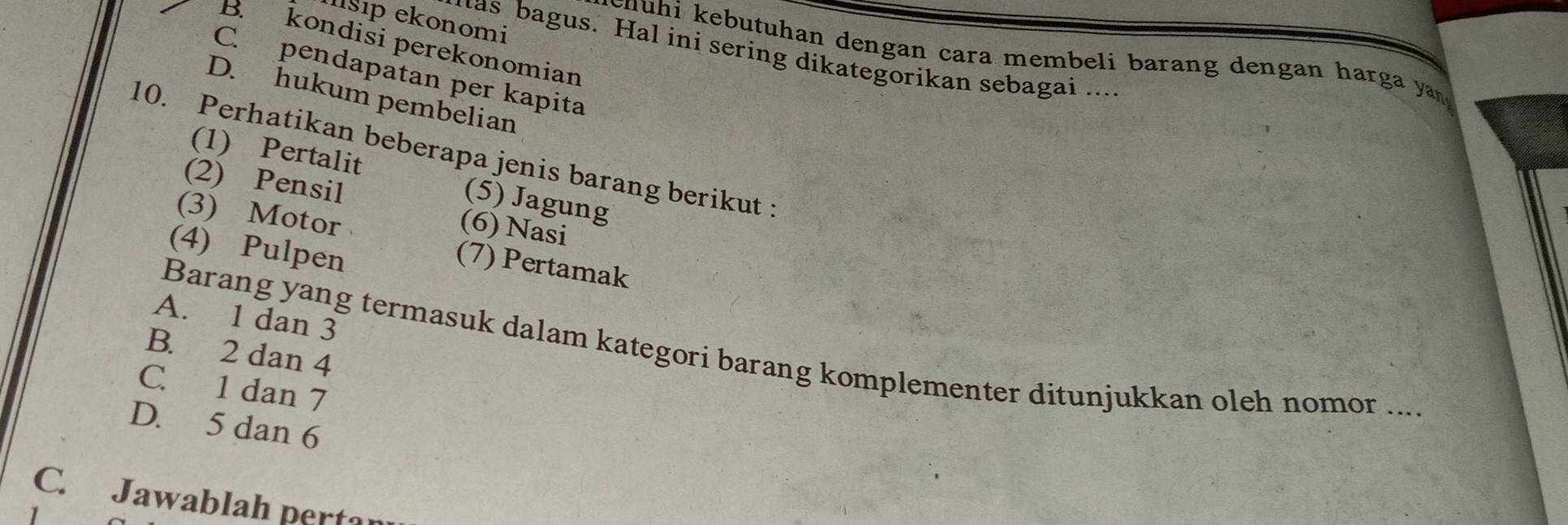 İsip ekonomi
B. kondisi perekonomian
has bagus. Hal ini sering dikategorikan sebagai ...
c n u hi kebutuhan dengan cara membeli barang dengan harga yan
C. pendapatan per kapita
D. hukum pembelian
10. Perhatikan beberapa jenis barang berikut :
(1) Pertalit (5) Jagung
(2) Pensil
(3) Motor
(6) Nasi
(4) Pulpen
(7) Pertamak
A. 1 dan 3
Barang yang termasuk dalam kategori barang komplementer ditunjukkan oleh nomor ...
B. 2 dan 4
C. 1 dan 7
D. 5 dan 6
C. Jawablah pertar