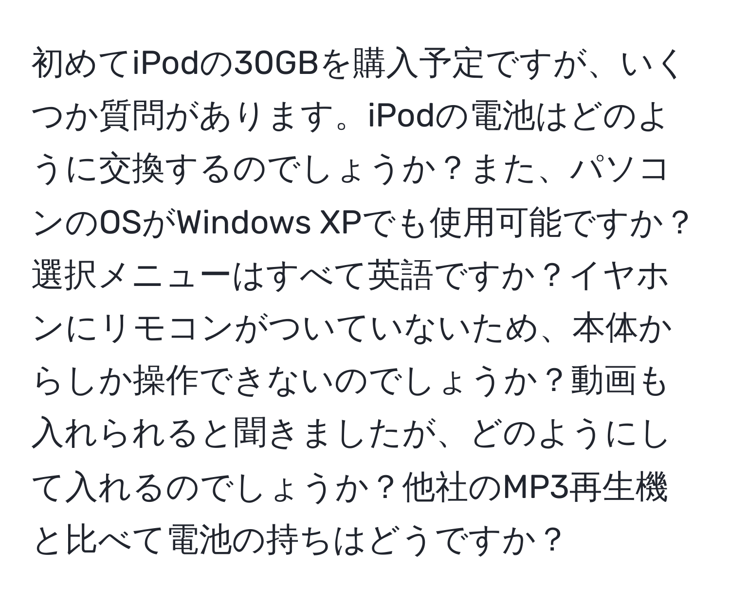 初めてiPodの30GBを購入予定ですが、いくつか質問があります。iPodの電池はどのように交換するのでしょうか？また、パソコンのOSがWindows XPでも使用可能ですか？選択メニューはすべて英語ですか？イヤホンにリモコンがついていないため、本体からしか操作できないのでしょうか？動画も入れられると聞きましたが、どのようにして入れるのでしょうか？他社のMP3再生機と比べて電池の持ちはどうですか？