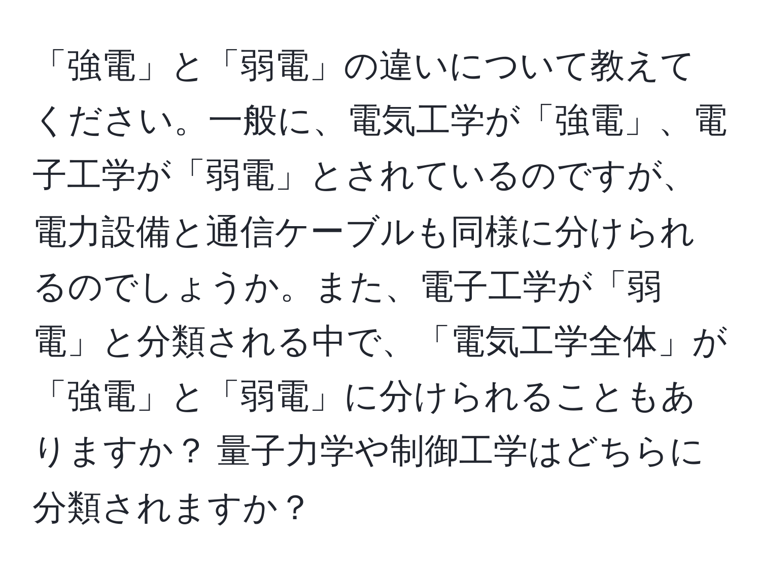 「強電」と「弱電」の違いについて教えてください。一般に、電気工学が「強電」、電子工学が「弱電」とされているのですが、電力設備と通信ケーブルも同様に分けられるのでしょうか。また、電子工学が「弱電」と分類される中で、「電気工学全体」が「強電」と「弱電」に分けられることもありますか？ 量子力学や制御工学はどちらに分類されますか？