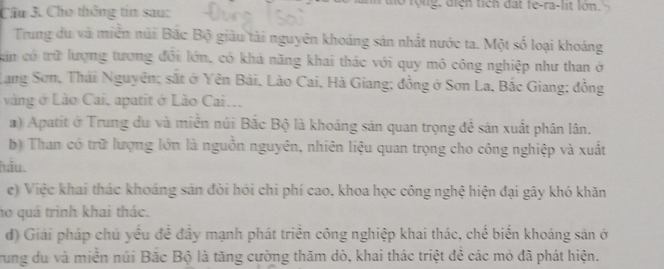 Cầu 3. Cho thông tin sau: 
to rộng, điện tích đất fe-ra-lit lớn. 
Trung du và miền núi Bắc Bộ giàu tài nguyên khoáng sản nhất nước ta. Một số loại khoáng 
cin có trữ lượng tương đổi lớn, có khả năng khai thác với quy mô công nghiệp như than ở 
Lang Sơn, Thái Nguyên; sắt ở Yên Bái, Lào Cai, Hà Giang; đồng ở Sơn La, Bắc Giang; đồng 
vàng ở Lào Cai, apatit ở Lão Cai... 
) Apatit ở Trung du và miền núi Bắc Bộ là khoáng sản quan trọng để sản xuất phân lân. 
b) Than có trữ lượng lớn là nguồn nguyên, nhiên liệu quan trọng cho công nghiệp và xuất 
hầu. 
e) Việc khai thác khoáng sản đòi hỏi chi phí cao. khoa học công nghệ hiện đại gây khó khăn 
ho quá trình khai thác. 
d) Giải pháp chủ yếu đề đây mạnh phát triển công nghiệp khai thác, chế biến khoáng sản ở 
Trung du và miền núi Bắc Bộ là tăng cường thăm dò, khai thác triệt đê các mỏ đã phát hiện.