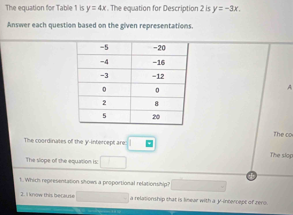 The equation for Table 1 is y=4x. The equation for Description 2 is y=-3x. 
Answer each question based on the given representations.
A
The co
The coordinates of the y-intercept are:
The slop
The slope of the equation is:
1. Which representation shows a proportional relationship?
2. I know this because a relationship that is linear with a y-intercept of zero.