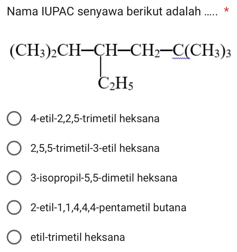 Nama IUPAC senyawa berikut adalah ..... *
(CH_3)_2CH-CH-CH_2-C(CH_3)_3
4-etil -2, 2, 5 -trimetil heksana
2, 5, 5 -trimetil -3 -etil heksana
3-isopropil -5, 5 -dimetil heksana
2-etil -1, 1, 4, 4, 4 -pentametil butana
etil-trimetil heksana