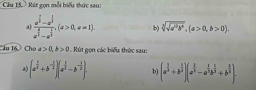 Rút gọn mỗi biểu thức sau: 
a) frac a^(frac 7)3-a^(frac 1)3a^(frac 4)3-a^(frac 1)3, (a>0,a!= 1). 
b) sqrt[3](sqrt a^(12)b^6), (a>0,b>0). 
Câu 16. Cho a>0, b>0. Rút gọn các biểu thức sau: 
a) (a^(frac 1)2+b^(-frac 1)2)(a^(frac 1)2-b^(-frac 1)2). b) (a^(frac 1)3+b^(frac 1)3)(a^(frac 2)3-a^(frac 1)3b^(frac 1)3+b^(frac 2)3).