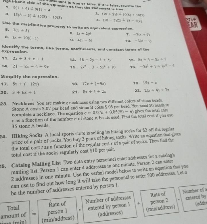 statement is true or false. If it is false, rewrite the
right-hand side of the equation so that the statement is true.
1. 9(1+4)=9(1)+4 2. (10+3)6 10(6)+10(3)
3. 15(8-3)=15(8)-15(3)
4. (18 - 5)(2)18 - 5(2)
Use the distributive property to write an equivalent expression.
5. 3(x+5)
6. (x+2)6 7. -2(x+9)
8. (x+10)(-1)
9. 4(x-6) 10. -3(x-1)
Identify the terms, like terms, coefficients, and constant terms of the
expression.
11. 2x+5+x+1 12. 18+2y-1+3y 13. 8x+4-3x+7
14. 21-8x-4+9x 15. 2x^2-3+5x^2+10 16. -3x^2+1+8x^2-5
Simplify the expression.
17. 8x+(-12x) 18. 17x+(-9x) 19. 15x-x
20. 3+6x+1 21. 8x+5+2x 22. 2(x+4)+7x
23. Necklaces You are making necklaces using two different colors of stone beads.
Stone A costs $.07 per bead and stone B costs $.05 per bead. You need 50 beads to
complete a necklace. The equation c=0.07n+0.05(50-n) gives the total cost
c as a function of the number n of stone A beads used. Find the total cost if you use
35 stone A beads.
24. Hiking Socks A local sports store is selling its hiking socks for $2 off the regular
price of a pair of socks. You buy 3 pairs of hiking socks. Write an equation that gives
the total cost t as a function of the regular cost r of a pair of socks. Then find the
total cost if the socks regularly cost $10 per pair.
5. Catalog Mailing List Two data entry personnel enter addresses for a catalog's
mailing list. Person 1 can enter 4 addresses in one minute. Person 2 can enter
2 addresses in one minute. Use the verbal model below to write an equation that you
can use to find out how long it will take the personnel to enter 500 addresses. Let a
be the number of addresses entered by person 1.
Number of a
entered by
Total Rate of Number of addresses Rate of
amount of = person 1 entered by person 1 + person 2
(addre
n (min/address) (addresses) (min/address)