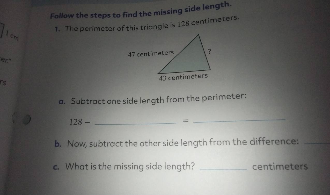 Follow the steps to find the missing side length. 
1. The perimeter of this triangle is 128 centimeters.
1 cm
er."
rs
a. Subtract one side length from the perimeter: 
_ 128-
= 
_ 
b. Now, subtract the other side length from the difference:_ 
c. What is the missing side length? _ centimeters