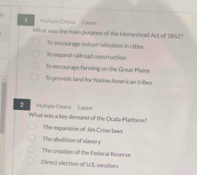 What was the main purpose of the Homestead Act of 1862?
To encourage industrialization in cities
To expand railroad construction
To encourage farming on the Great Plains
To provide land for Native American tribes
2 Multiple Choice 1 point
What was a key demand of the Ocala Platform?
The expansion of Jim Crow laws
The abolition of slavery
The creation of the Federal Reserve
Direct election of U.S. senators