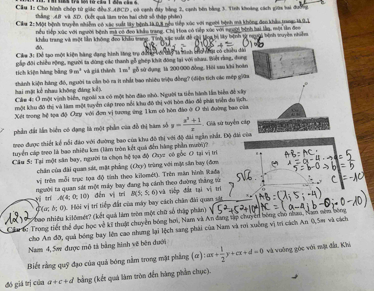 Vh. Thí sinh trả lời từ câu 1 đến câu 6, C
Câu 1: Cho hình chóp tứ giác đều S.ABCD , có cạnh đáy bằng 2, cạnh bên bằng 3. Tính khoảng cách giữa hai đường
thẳng AB và SD. (kết quả làm tròn hai chữ số thập phân)
Câu 2:Một bệnh truyền nhiễm có xác suất lây bệnh là 0,8 nếu tiếp xúc với người bệnh mà không đeo khẩu trang; là 0.1
nếu tiếp xúc với người bệnh mà có đeo khẩu trang. Chị Hoa có tiếp xúc với người bệnh hai lần, một lần đeo
khẩu trang và một lần không đeo khẩu trang. Tính xác suất để chị Hoa bị lây bệnh từ người bệnh truyền nhiễm
đó.
   
Câu 3: Để tạo một kiện hàng dạng hình lăng trụ đung với đây là hình chữ nhật cổ chiều dài
gấp đôi chiều rộng, người ta dùng các thanh gỗ ghép khít đóng lại với nhau. Biết rằng, dung
tích kiện hàng bằng 9m^3 và giá thành 1m^2 gỗ sử dụng là 200 000 đồng. Hỏi sau khi hoàn
thành kiện hàng đó, người ta cần bỏ ra ít nhất bao nhiêu triệu đồng? (diện tích các mép giữa
hai mặt kể nhau không đáng kể).
Câu 4: Ở một vịnh biển, ngoài xa có một hòn đào nhỏ. Người ta tiến hành lấn biển đề xây
một khu đô thị và làm một tuyến cáp treo nối khu đô thị với hòn đảo để phát triển du lịch.
Xét trong hệ tọa độ Oxy với đơn vị tương ứng 1km có hòn đảo ở O thì đường bao của
phần đất lấn biển có dạng là một phần của đồ thị hàm số y= (x^2+1)/x .  Giả sử tuyến cáp
treo được thiết kế nối đảo với đường bao của khu đô thị với độ dài ngắn nhất. Độ dài củ
tuyến cáp treo là bao nhiêu km (làm tròn kết quả đến hàng phần mười)?
Câu 5: Tại một sân bay, người ta chọn hệ tọa độ Oxyz có gốc O tại vị trí
Z
chân của đài quan sát, mặt phẳng (Oxy) trùng với mặt sân bay (đơn
vị trên mỗi trục tọa độ tính theo kilomét). Trên màn hình Rađa
người ta quan sát một máy bay đang hạ cánh theo đường thắng từ
vị trí A(4;0;10) đến vị trí B(5;5;6) và tiếp đất tại vị trí
C(a;b;0) 0. Hỏi vị trí tiếp đất của máy bay cách chân đài quan sát
bao nhiêu kilômét? (kết quả làm tròn một chữ số thập phân)
Câu 6: Trong tiết thể dục học về kĩ thuật chuyền bóng hơi, Nam và An đang tập chuyền bóng chò nhau, Nam ném bóng
cho An đỡ, quả bóng bay lên cao nhưng lại lệch sang phải của Nam và rơi xuống vị trí cách An 0,5m và cách
Nam 4,5m được mô tả bằng hình vẽ bên dưới
Biết rằng quỹ đạo của quả bóng nằm trong mặt phẳng (α): ax+ 1/2 y+cx+d=0 và vuông góc với mặt đất. Khi
đó giá trị của a+c+d bằng (kết quả làm tròn đến hàng phần chục).