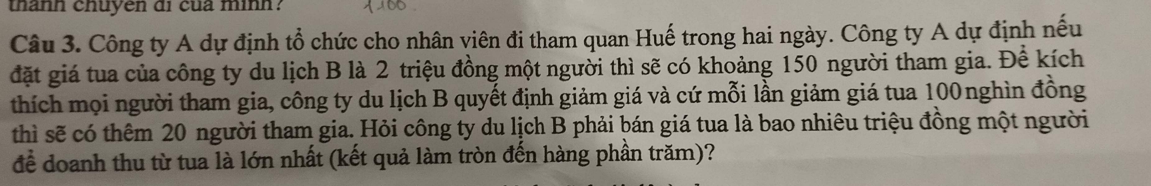 thanh chuyen di cua mình? 
Câu 3. Công ty A dự định tổ chức cho nhân viên đi tham quan Huế trong hai ngày. Công ty A dự định nếu 
đặt giá tua của công ty du lịch B là 2 triệu đồng một người thì sẽ có khoảng 150 người tham gia. Để kích 
thích mọi người tham gia, công ty du lịch B quyết định giảm giá và cứ mỗi lần giảm giá tua 100nghìn đồng 
thì sẽ có thêm 20 người tham gia. Hỏi công ty du lịch B phải bán giá tua là bao nhiêu triệu đồng một người 
để doanh thu từ tua là lớn nhất (kết quả làm tròn đến hàng phần trăm)?