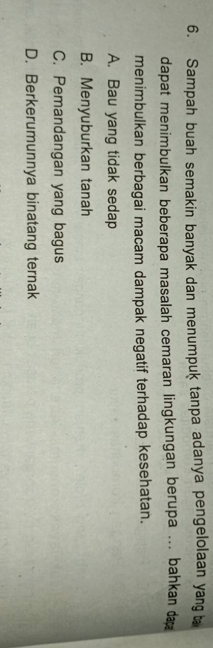 Sampah buah semakin banyak dan menumpuk tanpa adanya pengelolaan yang 
dapat menimbulkan beberapa masalah cemaran lingkungan berupa ... bahkan dap 
menimbulkan berbagai macam dampak negatif terhadap kesehatan.
A. Bau yang tidak sedap
B. Menyuburkan tanah
C. Pemandangan yang bagus
D. Berkerumunnya binatang ternak