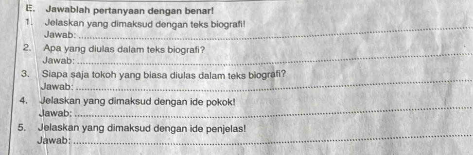 Jawablah pertanyaan dengan benar! 
1. Jelaskan yang dimaksud dengan teks biografi! 
Jawab: 
_ 
2. Apa yang diulas dalam teks biografi? 
Jawab: 
3. Siapa saja tokoh yang biasa diulas dalam teks biografi? 
Jawab: 
_ 
4. Jelaskan yang dimaksud dengan ide pokok! 
Jawab: 
_ 
5. Jelaskan yang dimaksud dengan ide penjelas! 
Jawab: 
_