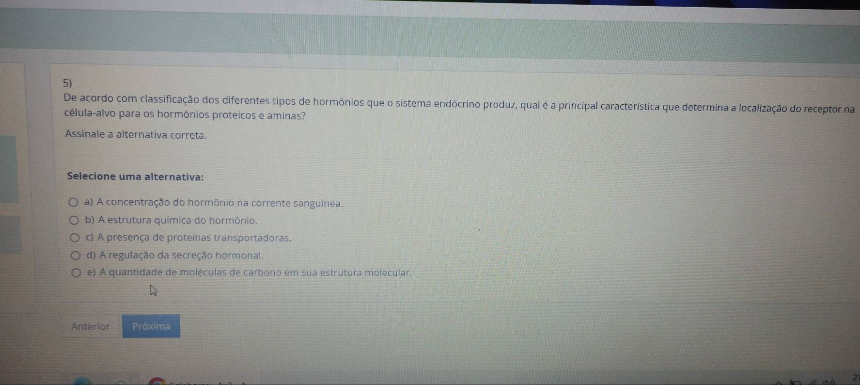 De acordo com classificação dos diferentes tipos de hormônios que o sistema endócrino produz, qual é a principal característica que determina a localização do receptor na
célula-alvo para os hormônios proteicos e aminas?
Assinale a alternativa correta.
Selecione uma alternativa:
a) A concentração do hormônio na corrente sanguínea.
b) A estrutura química do hormônio.
c) A presença de proteínas transportadoras.
d) A regulação da secreção hormonal.
e) A quantidade de moléculas de carbono em sua estrutura molecular.
Anterior Próxima