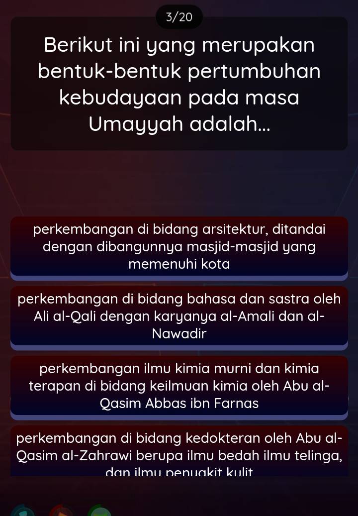 3/20
Berikut ini yang merupakan
bentuk-bentuk pertumbuhan
kebudayaan pada masa
Umayyah adalah...
perkembangan di bidang arsitektur, ditandai
dengan dibangunnya masjid-masjid yang
memenuhi kota
perkembangan di bidang bahasa dan sastra oleh
Ali al-Qali dengan karyanya al-Amali dan al-
Nawadir
perkembangan ilmu kimia murni dan kimia
terapan di bidang keilmuan kimia oleh Abu al-
Qasim Abbas ibn Farnas
perkembangan di bidang kedokteran oleh Abu al-
Qasim al-Zahrawi berupa ilmu bedah ilmu telinga,
dan ilmu penuakit kulit