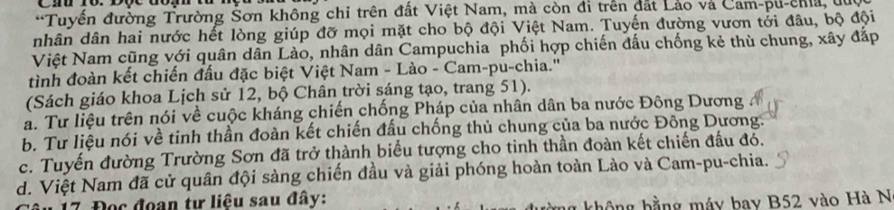 Tuyến đường Trường Šơn không chi trên đất Việt Nam, mà còn đi trên đất Lảo và Cam-pu-chia, lc
nhân dân hai nước hết lòng giúp đỡ mọi mặt cho bộ đội Việt Nam. Tuyến đường vươn tới đâu, bộ đội
Việt Nam cũng với quân dân Lào, nhân dân Campuchia phối hợp chiến đấu chống kẻ thù chung, xây đắp
tình đoàn kết chiến đấu đặc biệt Việt Nam - Lào - Cam-pu-chia.''
(Sách giáo khoa Lịch sử 12, bộ Chân trời sáng tạo, trang 51).
a. Tư liệu trên nói về cuộc kháng chiến chống Pháp của nhân dân ba nước Đông Dương
b. Tư liệu nói về tinh thần đoàn kết chiến đấu chống thủ chung của ba nước Đông Dương.
c. Tuyến đường Trường Sơn đã trở thành biểu tượng cho tinh thần đoàn kết chiến đấu đó.
d. Việt Nam đã cử quân đội sàng chiến đầu và giải phóng hoàn toàn Lào và Cam-pu-chia.
* 17 Đọc đoạn tư liệu sau đây:
g không bằng máy bay B52 vào Hà N