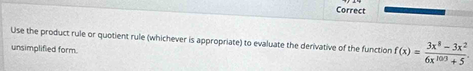 Correct 
Use the product rule or quotient rule (whichever is appropriate) to evaluate the derivative of the function f(x)= (3x^8-3x^2)/6x^(10/3)+5 . 
unsimplified form.