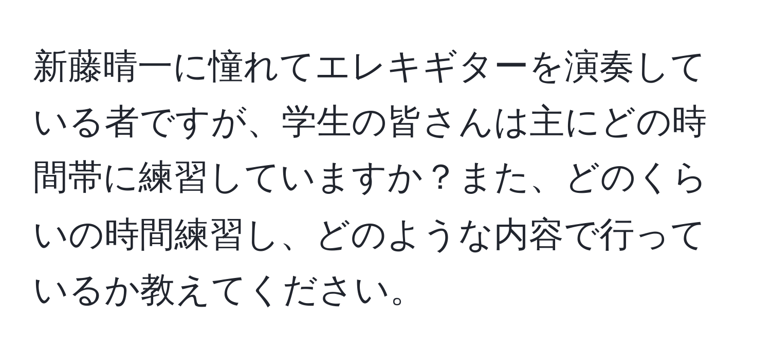 新藤晴一に憧れてエレキギターを演奏している者ですが、学生の皆さんは主にどの時間帯に練習していますか？また、どのくらいの時間練習し、どのような内容で行っているか教えてください。