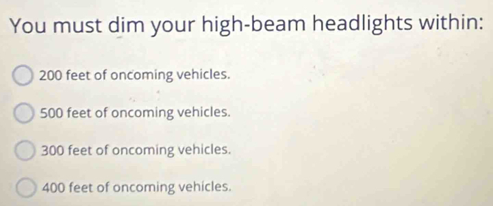 You must dim your high-beam headlights within:
200 feet of oncoming vehicles.
500 feet of oncoming vehicles.
300 feet of oncoming vehicles.
400 feet of oncoming vehicles.