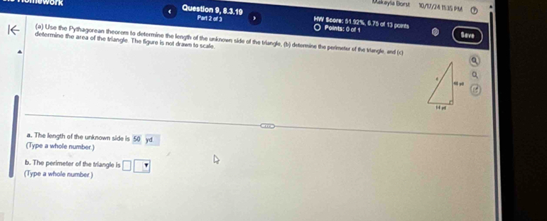 Makayia Borst 10/17/24 1½:35 PM 
work Question 9, 8.3.19 HW Score: 51.92%, 6.75 of 13 points 
Part 2 of 3 Points: 0 of 1 Save 
(a) Use the Pythagorean theorem to determine the length of the unknown side of the triangle, (b) determine the perimeter of the trangle, and (c) 
determine the area of the triangle. The figure is not drawn to scale. 
a. The length of the unknown side is 50 y 
(Type a whole number.) 
b. The perimeter of the triangle is □ □
(Type a whole number.)