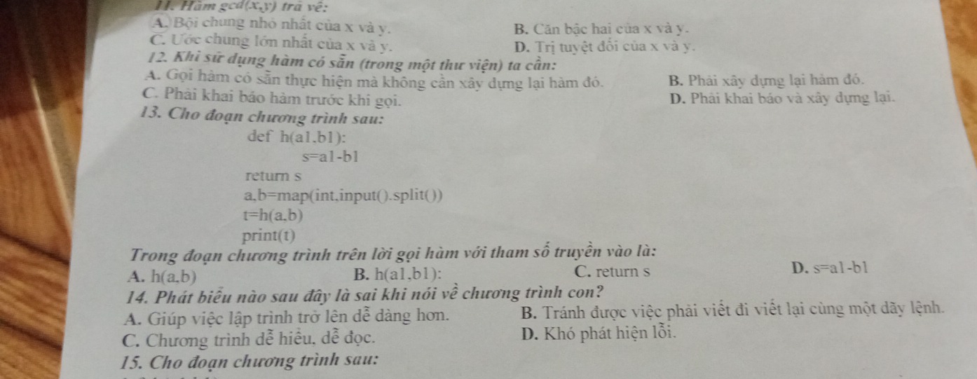 Hàm gca (x,y) trả về:
A. Bội chung nhỏ nhất của x và y. B. Căn bậc hai của x và y.
C. Ước chung lớn nhất của x và y. D. Trị tuyệt đối của x và y.
12. Khi sứ dụng hàm có sẵn (trong một thư viện) ta cần:
A. Gọi hàm có sẵn thực hiện mà không cần xây dựng lại hàm đó. B. Phải xây dựng lại hàm đó.
C. Phải khai báo hàm trước khi gọi. D. Phải khai báo và xây dựng lại.
13. Cho đoạn chương trình sau:
def h(a1.b1) :
s=a1-b1
return s
a,b=map(int,input().split())
t=h(a,b)
print(t)
Trong đoạn chương trình trên lời gọi hàm với tham số truyền vào là:
A. h(a,b) B. h(a1,b1) :
C. return s
D. s=a1-b1
14. Phát biểu nào sau đây là sai khi nói về chương trình con?
A. Giúp việc lập trình trở lên dễ dàng hơn. B. Tránh được việc phải viết đi viết lại cùng một dãy lệnh.
C. Chương trình dễ hiều, dễ đọc. D. Khó phát hiện lỗi.
15. Cho đoạn chương trình sau: